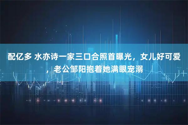 配亿多 水亦诗一家三口合照首曝光，女儿好可爱，老公邹阳抱着她满眼宠溺