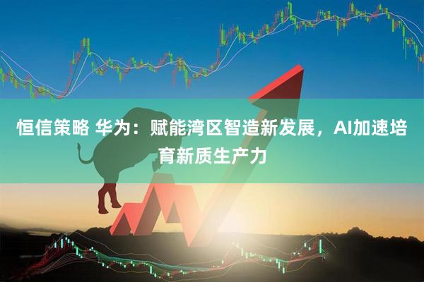 恒信策略 华为：赋能湾区智造新发展，AI加速培育新质生产力