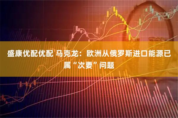 盛康优配优配 马克龙:欧洲从俄罗斯进口能源已属“次要”问题