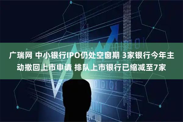 广瑞网 中小银行IPO仍处空窗期 3家银行今年主动撤回上市申请 排队上市银行已缩减至7家