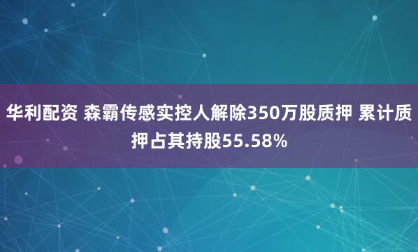 华利配资 森霸传感实控人解除350万股质押 累计质押占其持股55.58%