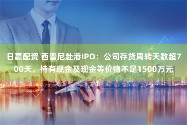 日赢配资 西普尼赴港IPO：公司存货周转天数超700天，持有现金及现金等价物不足1500万元