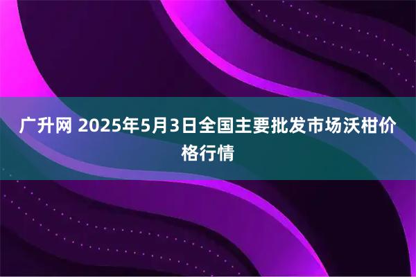 广升网 2025年5月3日全国主要批发市场沃柑价格行情