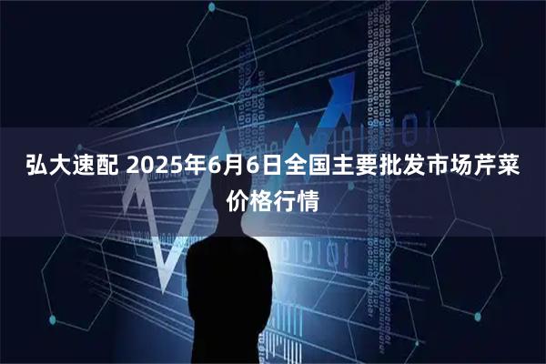 弘大速配 2025年6月6日全国主要批发市场芹菜价格行情