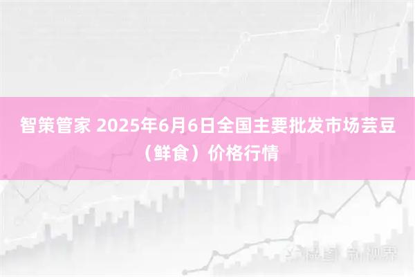 智策管家 2025年6月6日全国主要批发市场芸豆（鲜食）价格行情