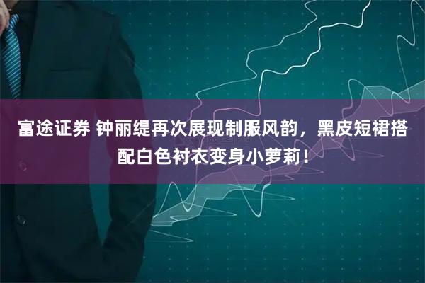 富途证券 钟丽缇再次展现制服风韵,黑皮短裙搭配白色衬衣变身小萝莉!