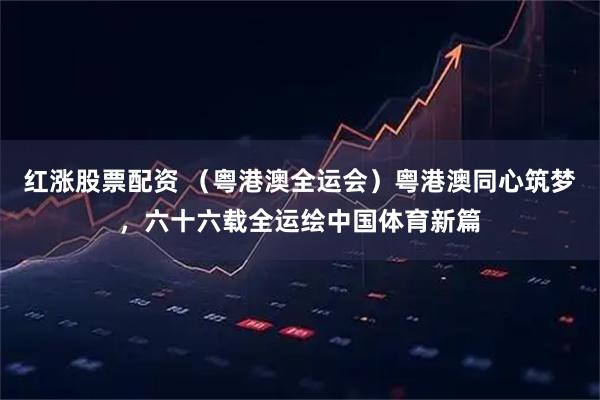 红涨股票配资 (粤港澳全运会)粤港澳同心筑梦,六十六载全运绘中国体育新篇