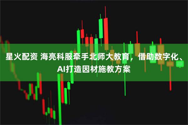 星火配资 海亮科服牵手北师大教育，借助数字化、AI打造因材施教方案