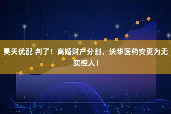昊天优配 判了!离婚财产分割,沃华医药变更为无实控人!