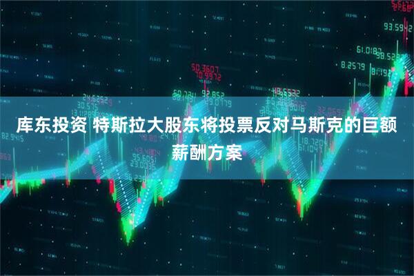 库东投资 特斯拉大股东将投票反对马斯克的巨额薪酬方案