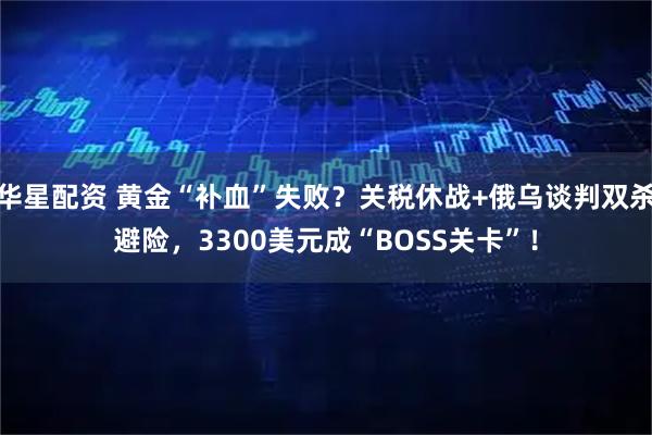 华星配资 黄金“补血”失败？关税休战+俄乌谈判双杀避险，3300美元成“BOSS关卡”！