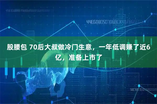 股腰包 70后大叔做冷门生意,一年低调赚了近6亿,准备上市了
