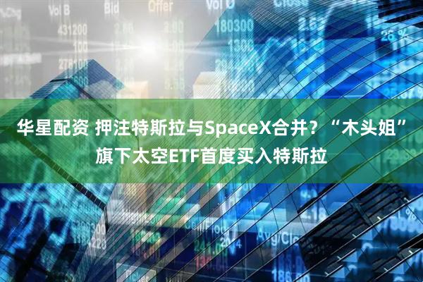 华星配资 押注特斯拉与SpaceX合并？“木头姐”旗下太空ETF首度买入特斯拉