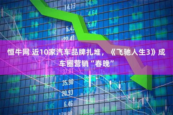 恒牛网 近10家汽车品牌扎堆，《飞驰人生3》成车圈营销“春晚”