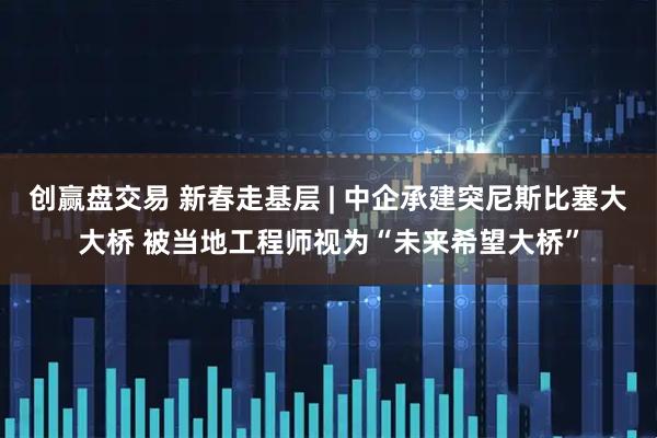 创赢盘交易 新春走基层 | 中企承建突尼斯比塞大大桥 被当地工程师视为“未来希望大桥”