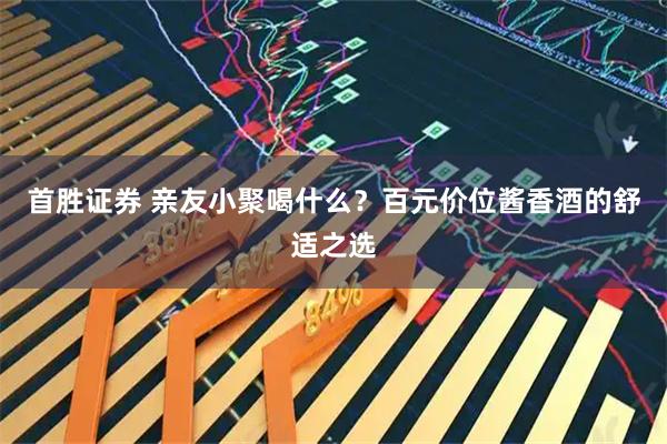 首胜证券 亲友小聚喝什么？百元价位酱香酒的舒适之选