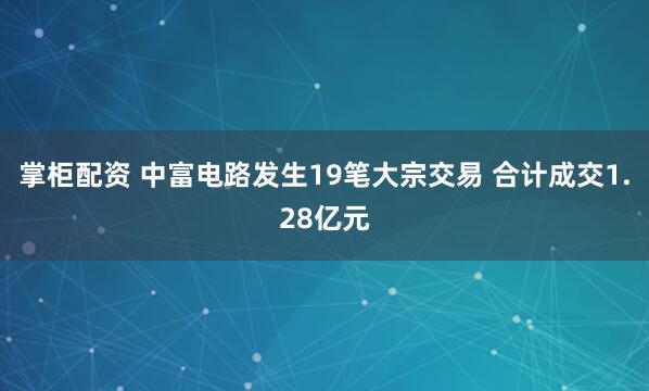 掌柜配资 中富电路发生19笔大宗交易 合计成交1.28亿元