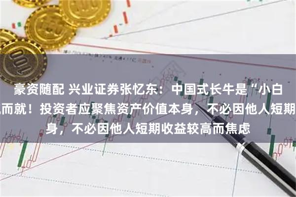豪资随配 兴业证券张忆东：中国式长牛是“小白兔式” 并非一蹴而就！投资者应聚焦资产价值本身，不必因他人短期收益较高而焦虑