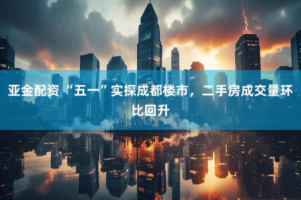 亚金配资 “五一”实探成都楼市，二手房成交量环比回升