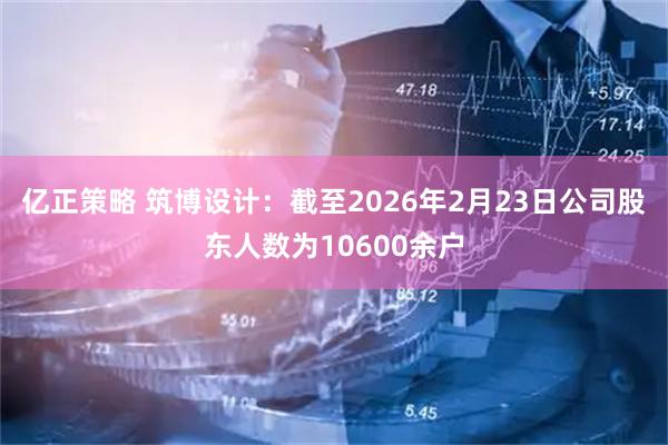 亿正策略 筑博设计：截至2026年2月23日公司股东人数为10600余户