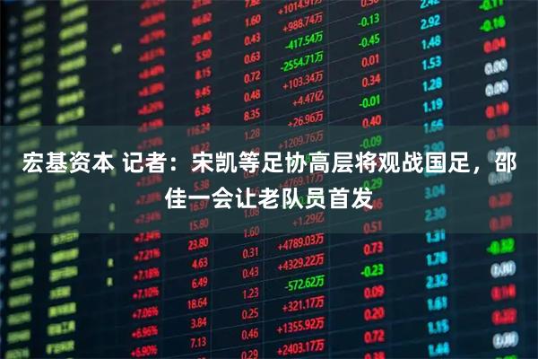 宏基资本 记者：宋凯等足协高层将观战国足，邵佳一会让老队员首发