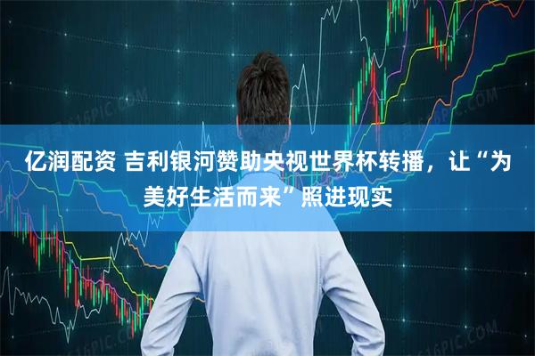 亿润配资 吉利银河赞助央视世界杯转播，让“为美好生活而来”照进现实