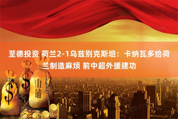 至德投资 荷兰2-1乌兹别克斯坦：卡纳瓦多给荷兰制造麻烦 前中超外援建功