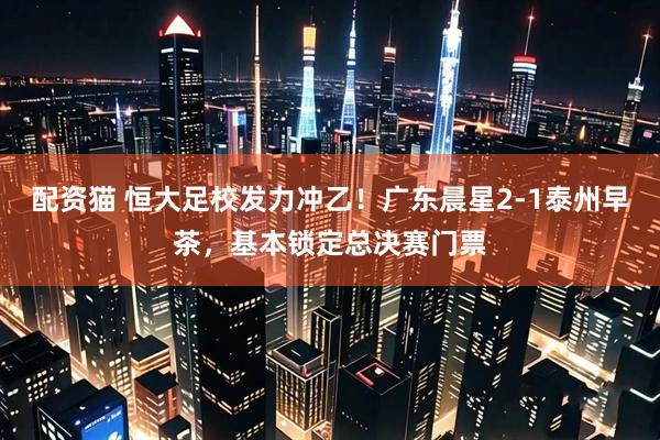 配资猫 恒大足校发力冲乙！广东晨星2-1泰州早茶，基本锁定总决赛门票