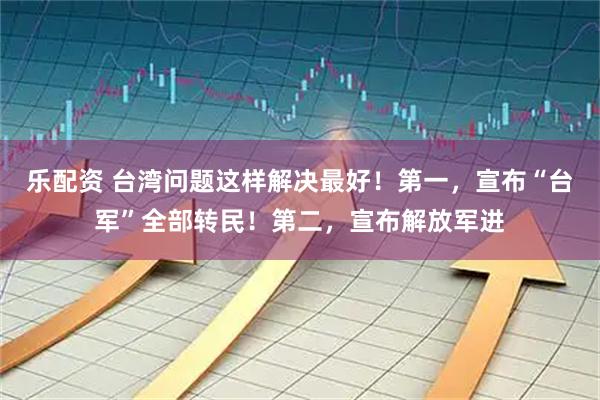 乐配资 台湾问题这样解决最好！第一，宣布“台军”全部转民！第二，宣布解放军进